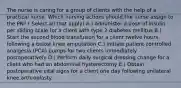 The nurse is caring for a group of clients with the help of a practical nurse. Which nursing actions should the nurse assign to the PN? ( Select all that apply) A.) Administer a dose of insulin per sliding scale for a client with type 2 diabetes mellitus B.) Start the second blood transfusion for a client twelve hours following a below knee amputation C.) Initiate patient controlled analgesia (PCA) pumps for two clients immediately postoperatively D.) Perform daily surgical dressing change for a client who had an abdominal hysterectomy E.) Obtain postoperative vital signs for a client one day following unilateral knee arthroplasty.