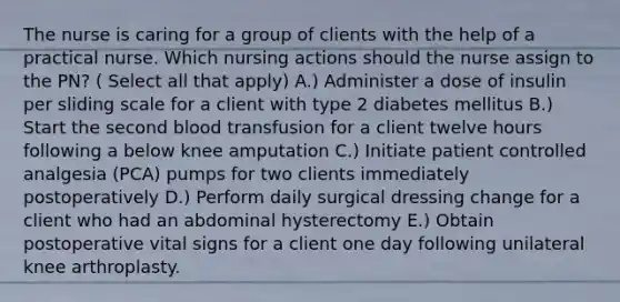 The nurse is caring for a group of clients with the help of a practical nurse. Which nursing actions should the nurse assign to the PN? ( Select all that apply) A.) Administer a dose of insulin per sliding scale for a client with type 2 diabetes mellitus B.) Start the second blood transfusion for a client twelve hours following a below knee amputation C.) Initiate patient controlled analgesia (PCA) pumps for two clients immediately postoperatively D.) Perform daily surgical dressing change for a client who had an abdominal hysterectomy E.) Obtain postoperative vital signs for a client one day following unilateral knee arthroplasty.