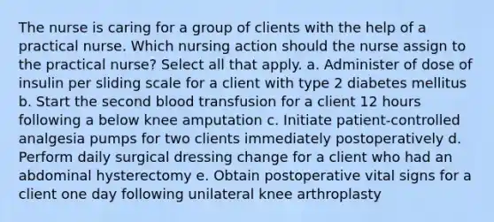 The nurse is caring for a group of clients with the help of a practical nurse. Which nursing action should the nurse assign to the practical nurse? Select all that apply. a. Administer of dose of insulin per sliding scale for a client with type 2 diabetes mellitus b. Start the second blood transfusion for a client 12 hours following a below knee amputation c. Initiate patient-controlled analgesia pumps for two clients immediately postoperatively d. Perform daily surgical dressing change for a client who had an abdominal hysterectomy e. Obtain postoperative vital signs for a client one day following unilateral knee arthroplasty