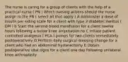 The nurse is caring for a group of clients with the help of a practical nurse ( PN ) Which nursing actions should the nurse assign to the PN ( select all that apply ) A Administer a dose of insulin per siding scale for a client with type 2 diabetes melitus ( DM ) b Start the second blood transfusion for a client twelve hours following a below knee amputation no C Initate patient controlled analgesia ( PCA ) pumps for two clients immediately postoperatively D Perform daily surgical dressing change for a client who had an abdominal hysterectomy E Obtain postoperative vital signs for a client one day following unilateral knee arthroplasty