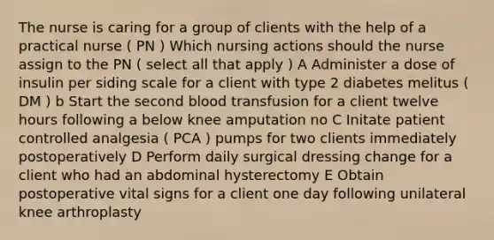 The nurse is caring for a group of clients with the help of a practical nurse ( PN ) Which nursing actions should the nurse assign to the PN ( select all that apply ) A Administer a dose of insulin per siding scale for a client with type 2 diabetes melitus ( DM ) b Start the second blood transfusion for a client twelve hours following a below knee amputation no C Initate patient controlled analgesia ( PCA ) pumps for two clients immediately postoperatively D Perform daily surgical dressing change for a client who had an abdominal hysterectomy E Obtain postoperative vital signs for a client one day following unilateral knee arthroplasty