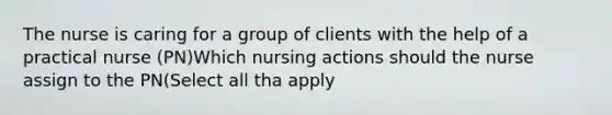 The nurse is caring for a group of clients with the help of a practical nurse (PN)Which nursing actions should the nurse assign to the PN(Select all tha apply