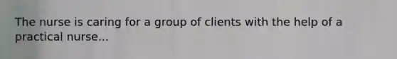 The nurse is caring for a group of clients with the help of a practical nurse...