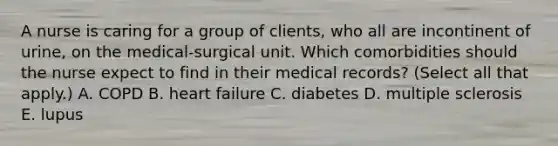 A nurse is caring for a group of clients, who all are incontinent of urine, on the medical-surgical unit. Which comorbidities should the nurse expect to find in their medical records? (Select all that apply.) A. COPD B. heart failure C. diabetes D. multiple sclerosis E. lupus