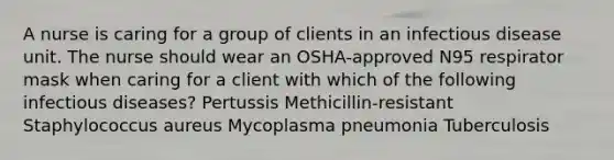 A nurse is caring for a group of clients in an infectious disease unit. The nurse should wear an OSHA-approved N95 respirator mask when caring for a client with which of the following infectious diseases? Pertussis Methicillin-resistant Staphylococcus aureus Mycoplasma pneumonia Tuberculosis