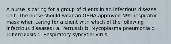 A nurse is caring for a group of clients in an infectious disease unit. The nurse should wear an OSHA-approved N95 respirator mask when caring for a client with which of the following infectious diseases? a. Pertussis b. Mycoplasma pneumonia c. Tuberculosis d. Respiratory syncytial virus