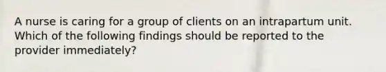 A nurse is caring for a group of clients on an intrapartum unit. Which of the following findings should be reported to the provider immediately?