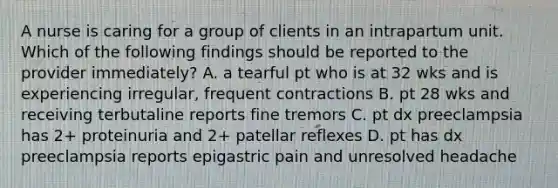 A nurse is caring for a group of clients in an intrapartum unit. Which of the following findings should be reported to the provider immediately? A. a tearful pt who is at 32 wks and is experiencing irregular, frequent contractions B. pt 28 wks and receiving terbutaline reports fine tremors C. pt dx preeclampsia has 2+ proteinuria and 2+ patellar reflexes D. pt has dx preeclampsia reports epigastric pain and unresolved headache