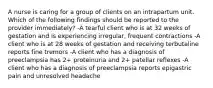 A nurse is caring for a group of clients on an intrapartum unit. Which of the following findings should be reported to the provider immediately? -A tearful client who is at 32 weeks of gestation and is experiencing irregular, frequent contractions -A client who is at 28 weeks of gestation and receiving terbutaline reports fine tremors -A client who has a diagnosis of preeclampsia has 2+ proteinuria and 2+ patellar reflexes -A client who has a diagnosis of preeclampsia reports epigastric pain and unresolved headache