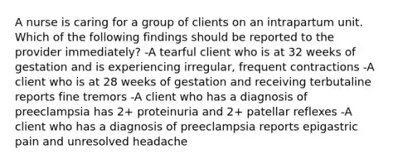 A nurse is caring for a group of clients on an intrapartum unit. Which of the following findings should be reported to the provider immediately? -A tearful client who is at 32 weeks of gestation and is experiencing irregular, frequent contractions -A client who is at 28 weeks of gestation and receiving terbutaline reports fine tremors -A client who has a diagnosis of preeclampsia has 2+ proteinuria and 2+ patellar reflexes -A client who has a diagnosis of preeclampsia reports epigastric pain and unresolved headache