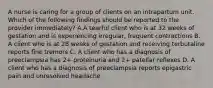 A nurse is caring for a group of clients on an intrapartum unit. Which of the following findings should be reported to the provider immediately? A.A tearful client who is at 32 weeks of gestation and is experiencing irregular, frequent contractions B. A client who is at 28 weeks of gestation and receiving terbutaline reports fine tremors C. A client who has a diagnosis of preeclampsia has 2+ proteinuria and 2+ patellar reflexes D. A client who has a diagnosis of preeclampsia reports epigastric pain and unresolved headache