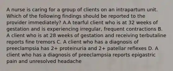 A nurse is caring for a group of clients on an intrapartum unit. Which of the following findings should be reported to the provider immediately? A.A tearful client who is at 32 weeks of gestation and is experiencing irregular, frequent contractions B. A client who is at 28 weeks of gestation and receiving terbutaline reports fine tremors C. A client who has a diagnosis of preeclampsia has 2+ proteinuria and 2+ patellar reflexes D. A client who has a diagnosis of preeclampsia reports epigastric pain and unresolved headache