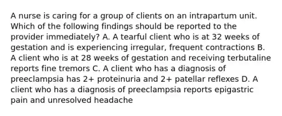 A nurse is caring for a group of clients on an intrapartum unit. Which of the following findings should be reported to the provider immediately? A. A tearful client who is at 32 weeks of gestation and is experiencing irregular, frequent contractions B. A client who is at 28 weeks of gestation and receiving terbutaline reports fine tremors C. A client who has a diagnosis of preeclampsia has 2+ proteinuria and 2+ patellar reflexes D. A client who has a diagnosis of preeclampsia reports epigastric pain and unresolved headache