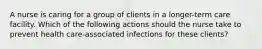 A nurse is caring for a group of clients in a longer-term care facility. Which of the following actions should the nurse take to prevent health care-associated infections for these clients?