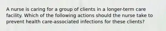 A nurse is caring for a group of clients in a longer-term care facility. Which of the following actions should the nurse take to prevent health care-associated infections for these clients?