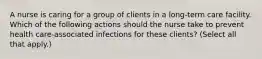 A nurse is caring for a group of clients in a long-term care facility. Which of the following actions should the nurse take to prevent health care-associated infections for these clients? (Select all that apply.)