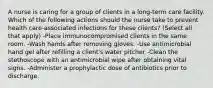 A nurse is caring for a group of clients in a long-term care facility. Which of the following actions should the nurse take to prevent health care-associated infections for these clients? (Select all that apply) -Place immunocompromised clients in the same room. -Wash hands after removing gloves. -Use antimicrobial hand gel after refilling a client's water pitcher -Clean the stethoscope with an antimicrobial wipe after obtaining vital signs. -Administer a prophylactic dose of antibiotics prior to discharge.