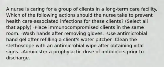 A nurse is caring for a group of clients in a long-term care facility. Which of the following actions should the nurse take to prevent health care-associated infections for these clients? (Select all that apply) -Place immunocompromised clients in the same room. -Wash hands after removing gloves. -Use antimicrobial hand gel after refilling a client's water pitcher -Clean the stethoscope with an antimicrobial wipe after obtaining vital signs. -Administer a prophylactic dose of antibiotics prior to discharge.