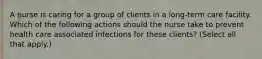 A nurse is caring for a group of clients in a long-term care facility. Which of the following actions should the nurse take to prevent health care associated infections for these clients? (Select all that apply.)