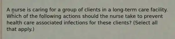 A nurse is caring for a group of clients in a long-term care facility. Which of the following actions should the nurse take to prevent health care associated infections for these clients? (Select all that apply.)