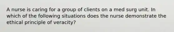 A nurse is caring for a group of clients on a med surg unit. In which of the following situations does the nurse demonstrate the ethical principle of veracity?