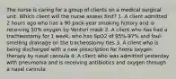 The nurse is caring for a group of clients on a medical surgical unit. Which client will the nurse assess first? 1. A client admitted 2 hours ago who has a 90 pack-year smoking history and is receiving 50% oxygen by Venturi mask 2. A client who has had a tracheostomy for 1 week, who has SpO2 of 95%-97% and foul-smelling drainage on the tracheostomy ties 3. A client who is being discharged with a new prescription for home oxygen therapy by nasal cannula 4. A client who was admitted yesterday with pneumonia and is receiving antibiotics and oxygen through a nasal cannula