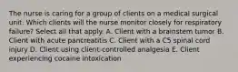 The nurse is caring for a group of clients on a medical surgical unit. Which clients will the nurse monitor closely for respiratory failure? Select all that apply. A. Client with a brainstem tumor B. Client with acute pancreatitis C. Client with a C5 spinal cord injury D. Client using client-controlled analgesia E. Client experiencing cocaine intoxication