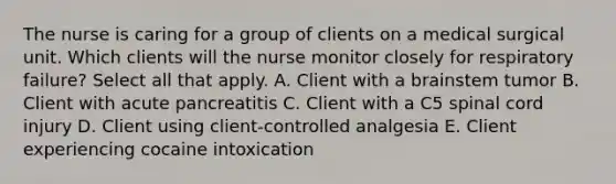 The nurse is caring for a group of clients on a medical surgical unit. Which clients will the nurse monitor closely for respiratory failure? Select all that apply. A. Client with a brainstem tumor B. Client with acute pancreatitis C. Client with a C5 spinal cord injury D. Client using client-controlled analgesia E. Client experiencing cocaine intoxication