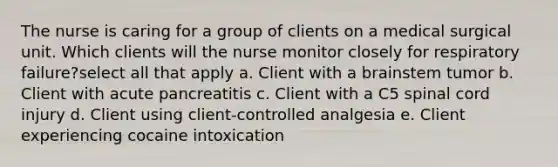 The nurse is caring for a group of clients on a medical surgical unit. Which clients will the nurse monitor closely for respiratory failure?select all that apply a. Client with a brainstem tumor b. Client with acute pancreatitis c. Client with a C5 spinal cord injury d. Client using client-controlled analgesia e. Client experiencing cocaine intoxication