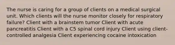 The nurse is caring for a group of clients on a medical surgical unit. Which clients will the nurse monitor closely for respiratory failure? Client with a brainstem tumor Client with acute pancreatitis Client with a C5 spinal cord injury Client using client-controlled analgesia Client experiencing cocaine intoxication