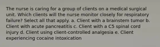 The nurse is caring for a group of clients on a medical surgical unit. Which clients will the nurse monitor closely for respiratory failure? Select all that apply. a. Client with a brainstem tumor b. Client with acute pancreatitis c. Client with a C5 spinal cord injury d. Client using client-controlled analgesia e. Client experiencing cocaine intoxication