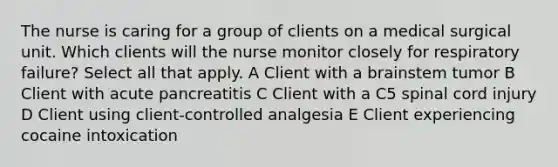 The nurse is caring for a group of clients on a medical surgical unit. Which clients will the nurse monitor closely for respiratory failure? Select all that apply. A Client with a brainstem tumor B Client with acute pancreatitis C Client with a C5 spinal cord injury D Client using client-controlled analgesia E Client experiencing cocaine intoxication