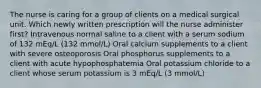 The nurse is caring for a group of clients on a medical surgical unit. Which newly written prescription will the nurse administer first? Intravenous normal saline to a client with a serum sodium of 132 mEq/L (132 mmol/L) Oral calcium supplements to a client with severe osteoporosis Oral phosphorus supplements to a client with acute hypophosphatemia Oral potassium chloride to a client whose serum potassium is 3 mEq/L (3 mmol/L)