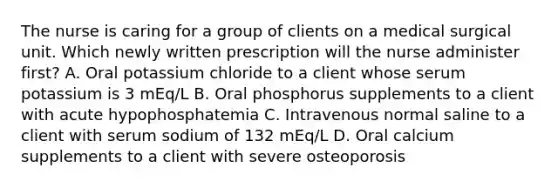 The nurse is caring for a group of clients on a medical surgical unit. Which newly written prescription will the nurse administer first? A. Oral potassium chloride to a client whose serum potassium is 3 mEq/L B. Oral phosphorus supplements to a client with acute hypophosphatemia C. Intravenous normal saline to a client with serum sodium of 132 mEq/L D. Oral calcium supplements to a client with severe osteoporosis