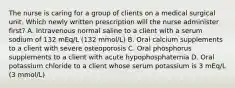 The nurse is caring for a group of clients on a medical surgical unit. Which newly written prescription will the nurse administer first? A. Intravenous normal saline to a client with a serum sodium of 132 mEq/L (132 mmol/L) B. Oral calcium supplements to a client with severe osteoporosis C. Oral phosphorus supplements to a client with acute hypophosphatemia D. Oral potassium chloride to a client whose serum potassium is 3 mEq/L (3 mmol/L)