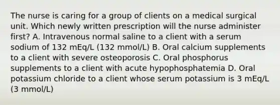 The nurse is caring for a group of clients on a medical surgical unit. Which newly written prescription will the nurse administer first? A. Intravenous normal saline to a client with a serum sodium of 132 mEq/L (132 mmol/L) B. Oral calcium supplements to a client with severe osteoporosis C. Oral phosphorus supplements to a client with acute hypophosphatemia D. Oral potassium chloride to a client whose serum potassium is 3 mEq/L (3 mmol/L)