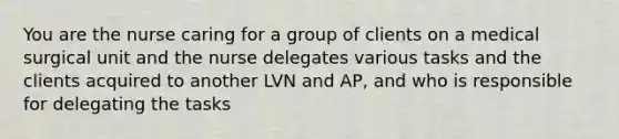 You are the nurse caring for a group of clients on a medical surgical unit and the nurse delegates various tasks and the clients acquired to another LVN and AP, and who is responsible for delegating the tasks