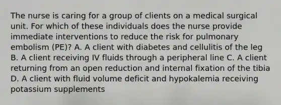 The nurse is caring for a group of clients on a medical surgical unit. For which of these individuals does the nurse provide immediate interventions to reduce the risk for pulmonary embolism (PE)? A. A client with diabetes and cellulitis of the leg B. A client receiving IV fluids through a peripheral line C. A client returning from an open reduction and internal fixation of the tibia D. A client with fluid volume deficit and hypokalemia receiving potassium supplements