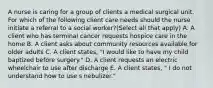 A nurse is caring for a group of clients a medical surgical unit. For which of the following client care needs should the nurse initiate a referral to a social worker?(Select all that apply) A. A client who has terminal cancer requests hospice care in the home B. A client asks about community resources available for older adults C. A client states, "I would like to have my child baptized before surgery." D. A client requests an electric wheelchair to use after discharge E. A client states, " I do not understand how to use s nebulizer."