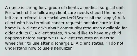 A nurse is caring for a group of clients a medical surgical unit. For which of the following client care needs should the nurse initiate a referral to a social worker?(Select all that apply) A. A client who has terminal cancer requests hospice care in the home B. A client asks about community resources available for older adults C. A client states, "I would like to have my child baptized before surgery." D. A client requests an electric wheelchair to use after discharge E. A client states, " I do not understand how to use s nebulizer."