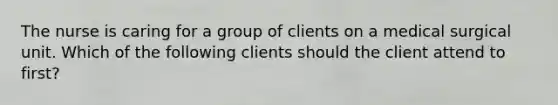 The nurse is caring for a group of clients on a medical surgical unit. Which of the following clients should the client attend to first?