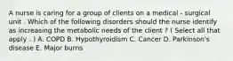 A nurse is caring for a group of clients on a medical - surgical unit . Which of the following disorders should the nurse identify as increasing the metabolic needs of the client ? ( Select all that apply . ) A. COPD B. Hypothyroidism C. Cancer D. Parkinson's disease E. Major burns