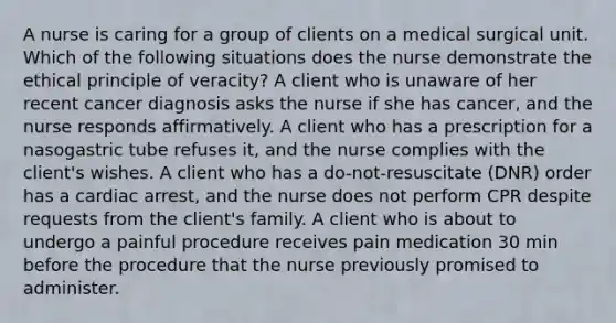 A nurse is caring for a group of clients on a medical surgical unit. Which of the following situations does the nurse demonstrate the ethical principle of veracity? A client who is unaware of her recent cancer diagnosis asks the nurse if she has cancer, and the nurse responds affirmatively. A client who has a prescription for a nasogastric tube refuses it, and the nurse complies with the client's wishes. A client who has a do-not-resuscitate (DNR) order has a cardiac arrest, and the nurse does not perform CPR despite requests from the client's family. A client who is about to undergo a painful procedure receives pain medication 30 min before the procedure that the nurse previously promised to administer.