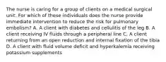 The nurse is caring for a group of clients on a medical surgical unit. For which of these individuals does the nurse provide immediate intervention to reduce the risk for pulmonary embolism? A. A client with diabetes and cellulitis of the leg B. A client receiving IV fluids through a peripheral line C. A client returning from an open reduction and internal fixation of the tibia D. A client with fluid volume deficit and hyperkalemia receiving potassium supplements