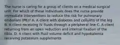 The nurse is caring for a group of clients on a medical surgical unit. For which of these individuals does the nurse provide immediate interventions to reduce the risk for pulmonary embolism (PE)? A. A client with diabetes and cellulitis of the leg B. A client receiving IV fluids through a peripheral line C. A client returning from an open reduction and internal fixation of the tibia. D. A client with fluid volume deficit and hypokalemia receiving potassium supplements