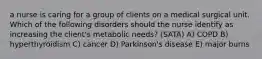 a nurse is caring for a group of clients on a medical surgical unit. Which of the following disorders should the nurse identify as increasing the client's metabolic needs? (SATA) A) COPD B) hyperthyroidism C) cancer D) Parkinson's disease E) major burns