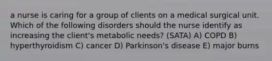 a nurse is caring for a group of clients on a medical surgical unit. Which of the following disorders should the nurse identify as increasing the client's metabolic needs? (SATA) A) COPD B) hyperthyroidism C) cancer D) Parkinson's disease E) major burns