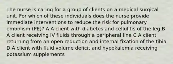 The nurse is caring for a group of clients on a medical surgical unit. For which of these individuals does the nurse provide immediate interventions to reduce the risk for pulmonary embolism (PE)? A A client with diabetes and cellulitis of the leg B A client receiving IV fluids through a peripheral line C A client returning from an open reduction and internal fixation of the tibia D A client with fluid volume deficit and hypokalemia receiving potassium supplements