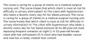 The nurse is caring for a group of clients on a medical-surgical nursing unit. The nurse knows that which client is most at risk for difficulty in urinary elimination? A) The client with hypertension who takes a diuretic every day for her blood pressure The nurse is caring for a group of clients on a medical-surgical nursing unit. The nurse knows that which client is most at risk for difficulty in urinary elimination? A) The client with hypertension who takes a diuretic every day for her blood pressure B) An 80-year-old male reporting frequent urination at night C) A 25-year-old female client with low self-esteem D) A client who had bladder cancer and now has a newly created ileal conduit