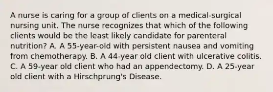 A nurse is caring for a group of clients on a medical-surgical nursing unit. The nurse recognizes that which of the following clients would be the least likely candidate for parenteral nutrition? A. A 55-year-old with persistent nausea and vomiting from chemotherapy. B. A 44-year old client with ulcerative colitis. C. A 59-year old client who had an appendectomy. D. A 25-year old client with a Hirschprung's Disease.